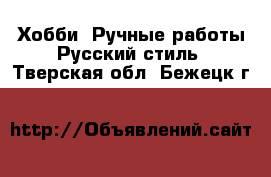 Хобби. Ручные работы Русский стиль. Тверская обл.,Бежецк г.